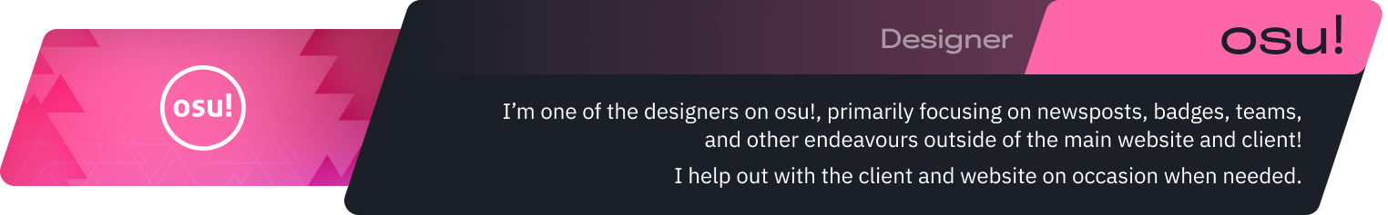 I’m one of the designers on osu!, primarily focusing on newsposts, badges, teams, and other endeavours outside of the main website and client!
I help out with the client and website on occasion when needed.