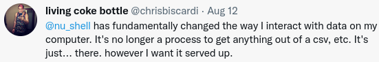 @nu_shell has fundamentally changed the way I interact with data on my computer. It's no longer a process to get anything out of a csv, etc. It's just... there. however I want it served up.