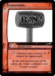 BANHAMMER BAN o: Destroy any creature. It cannot be regenerated As the trol wouldn't lay off the others, the room's moderaror took drastic measure