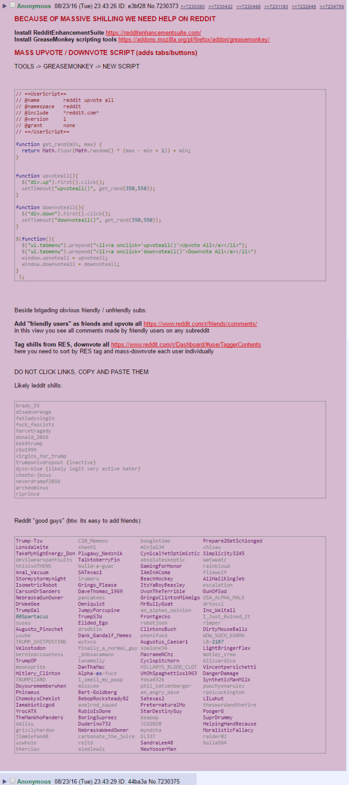 Anonymous 08/23/16(Tue) 23:43:26 ID:e3bf28 No. 7230373227230380 >>7230432 >>7230498 >>7231193 >>7232946 >>7234759 BECAUSE OF MASSIVE SHILLING WE NEED HELP ON REDDIT Install RedditEnhancementSuite https /redditenhancementsuite.com/ Install GreaseMonkey scripting tools https://addons mozilla.org/pl/firefox/addon/greasemonkey/ MASS UPVOTE / DOWNVOTE SCRIPT (adds tabs/buttons) TOOLS-> GREASEMONKEY-NEW SCRIPT reddit upvote all // @namespace reddit reddit.com grant function get_rand (min, max) return Math.floor (Math.random) *(max - min+1)) min; function upvoteall()f $("div.up").first).click); setTimeout ("upvoteall()", get_rand (350,550)); function downvoteall()f 5("div.down").first).click); setTimeout ("downvoteall()", get_rand (350,550)); $("ul.tabmenu").prepend("<li><a onclick="upvoteall()'>Upvote A11</a></li>"); $("ul.tabmenu").prepend("<li><a onclick="downvoteall()'»Downvote All</a></li>") window.upvotea11 upvoteall; window. downvotea11 down voteall; Beside brigading obvious friendly/unfriendly subs Add "friendly users" as friends and upvote all https://www.reddit.com/r/friends/comments in this view you see all comments made by friendly users on any subreddit Tag shills from RES, downvote all http here you need to sort by RES tag and mass-downvote each user individually com/ DO NOT CLICK LINKS, COPY AND PASTE THEM disadvorange f--- fascists farcetragedy donald 2016 kkk4trump trumpunivdropout (inactive) dyzo-blue (likely legit very active hater) cheeto-jesus neverdrumpf2016 archeominus Reddit "good guys" (btw. its easy to add friends): C1e Prepare2GetSchlonged Lonsdaleite TakeMyHighEnergy_Don Plugawy_Nedznik devilwearspantsuits TalktoberryFin thisisATHENS Anal_Vacuum Stormystormynight irumeru IsometricRobot CarsonOrSanders NebraskaGunOwner minja134 CynicalYetOptimistic Simplicity3245 absoluteskeptic GamingForHonor IAmInAComa build-a-guac SATexas1 filewu A11HailKingJeb escalation ey Gringo_Please DaveThomas_1969 pancakees ItsYaBoyBeasley UvonTheTerrible GringoClintonMiAmigo USA ALPHA_MALE MrBullyGoat an_alphas_opinion Ins_Weltal1 drtoszi rumpGa JumpyPorcupine Trump rimperned It WOW SUCH KARMA LB-2187 00Spartacus suseu ro Balls drodkiin Dank_Gandalf_Memes phenifukd ClintonsBush yuube TRUMP_SHITPOSTING wytxco Velostodon bernieaccountess Augustus_Caesar1 finally_a_normal_guy soalone34 ightBring bobsacamano ianamolly DanThaMac MacrameNChz Cyclopitchorn HILLARYS_ BLOOD_CLOT Vincentpersichetti UhOhSpaghettios1963 DangerDamage fdsa4326 phil_katzenberger poochyenarulez an_angry_dave blizzardice Hitlery_Clinton TRUMPIZARD Doyourememberwhen misscee Phinaeus ChomskysChekist Iamabioticgod YrocAT)X TheManwhoPanders smell_my_poop SyntheticManMilk rpolcuckington LILwhut theswordandthefire が 82 BebopRocksteady82 Satexas2 axelrod_squad Pre tee stin, PreternaturalMo beapop JCD2020 BoringSupreez HelpingHandBecause MoralisticFallacy raider02 bulla564 grizzlyhardon jimmiefan48 NebraskaWeedowner myndzhia carbonate_the_juice EL337 reltd aledlewis thercias NewYooserMan ▶ O Anonymous 08/23/16 (Tue) 23:43:29 ID: 44ba3a No.7230375