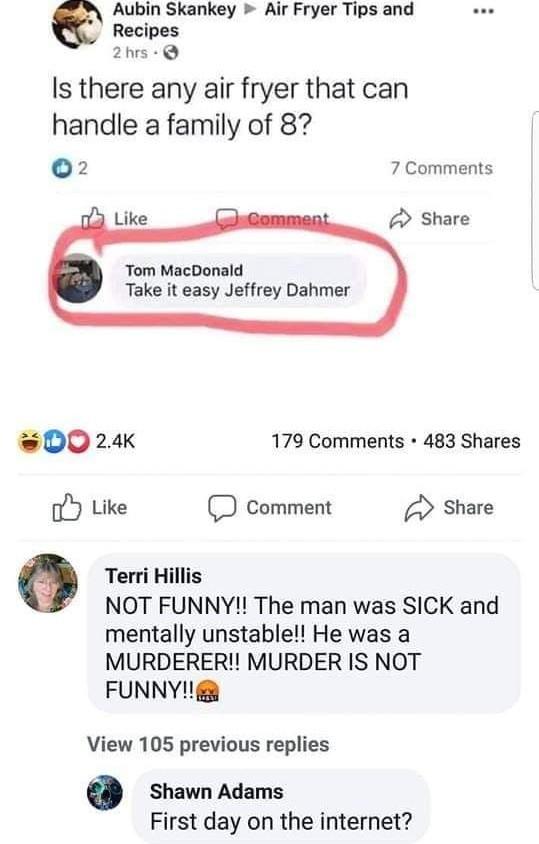 Aubin Skankey Air Fryer Tips and Recipes 2 hrs e Is there any air fryer that can handle a family of 8? 2 7 Comments A Like Comment Share Tom MacDonald Take it easy Jeffrey Dahmer 2.4K 179 Comments · 483 Shares O Like Comment Share Terri Hillis NOT FUNNY!! The man was SICK and mentally unstable!! He was a MURDERER! MURDER IS NOT FUNNY! View 105 previous replies Shawn Adams First day on the internet?