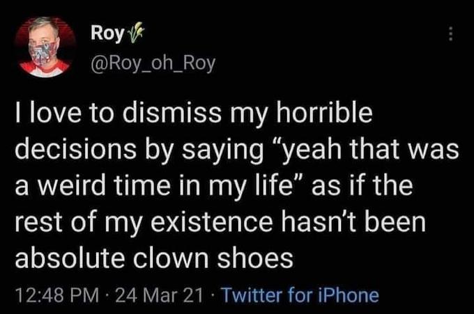 Roy @Roy_oh_Roy I love to dismiss my horrible decisions by saying "yeah that was a weird time in my life" as if the rest of my existence hasn't been absolute clown shoes 12:48 PM · 24 Mar 21 · Twitter for iPhone