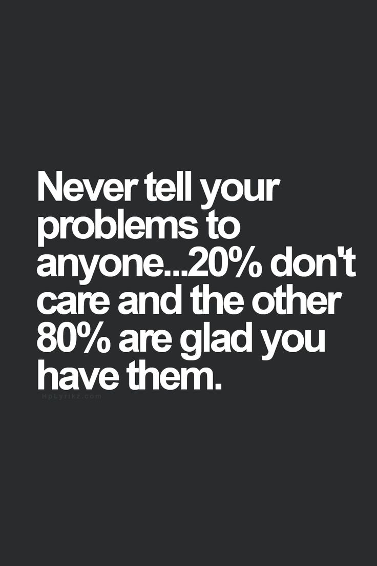 never tell your problems to anyone don t care and the other are glad you have themat s the truth