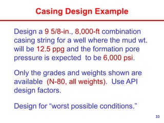 33
Casing Design Example
Design a 9 5/8-in., 8,000-ft combination
casing string for a well where the mud wt.
will be 12.5 ppg and the formation pore
pressure is expected to be 6,000 psi.
Only the grades and weights shown are
available (N-80, all weights). Use API
design factors.
Design for “worst possible conditions.”
 