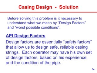 34
Casing Design - Solution
Before solving this problem is it necessary to
understand what we mean by “Design Factors”
and “worst possible conditions”.
API Design Factors
Design factors are essentially “safety factors”
that allow us to design safe, reliable casing
strings. Each operator may have his own set
of design factors, based on his experience,
and the condition of the pipe.
 