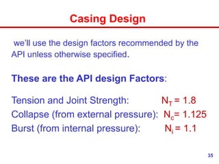 35
Casing Design
we’ll use the design factors recommended by the
API unless otherwise specified.
These are the API design Factors:
Tension and Joint Strength: NT = 1.8
Collapse (from external pressure): Nc= 1.125
Burst (from internal pressure): Ni = 1.1
 