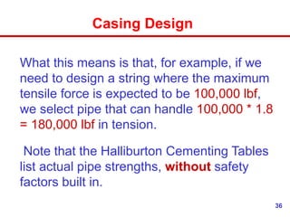 36
Casing Design
What this means is that, for example, if we
need to design a string where the maximum
tensile force is expected to be 100,000 lbf,
we select pipe that can handle 100,000 * 1.8
= 180,000 lbf in tension.
Note that the Halliburton Cementing Tables
list actual pipe strengths, without safety
factors built in.
 