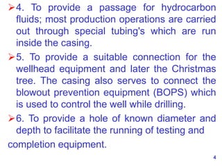 4. To provide a passage for hydrocarbon
fluids; most production operations are carried
out through special tubing's which are run
inside the casing.
5. To provide a suitable connection for the
wellhead equipment and later the Christmas
tree. The casing also serves to connect the
blowout prevention equipment (BOPS) which
is used to control the well while drilling.
6. To provide a hole of known diameter and
depth to facilitate the running of testing and
completion equipment.
4
 