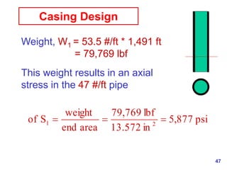 47
Casing Design
Weight, W1 = 53.5 #/ft * 1,491 ft
= 79,769 lbf
This weight results in an axial
stress in the 47 #/ft pipe
psi
877
,
5
in
13.572
lbf
769
,
79
area
end
weight
S
of 2
1 


 