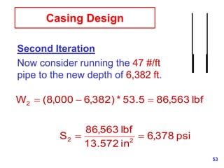 53
Casing Design
Second Iteration
Now consider running the 47 #/ft
pipe to the new depth of 6,382 ft.
psi
378
,
6
in
572
.
13
lbf
563
,
86
S
lbf
563
,
86
5
.
53
*
)
382
,
6
000
,
8
(
W
2
2
2





 