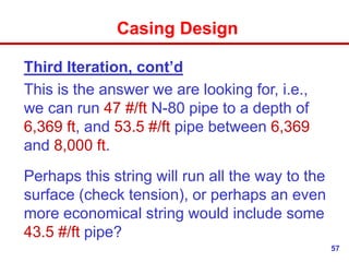 57
Casing Design
Third Iteration, cont’d
This is the answer we are looking for, i.e.,
we can run 47 #/ft N-80 pipe to a depth of
6,369 ft, and 53.5 #/ft pipe between 6,369
and 8,000 ft.
Perhaps this string will run all the way to the
surface (check tension), or perhaps an even
more economical string would include some
43.5 #/ft pipe?
 