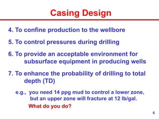 6
Casing Design
4. To confine production to the wellbore
5. To control pressures during drilling
6. To provide an acceptable environment for
subsurface equipment in producing wells
7. To enhance the probability of drilling to total
depth (TD)
e.g., you need 14 ppg mud to control a lower zone,
but an upper zone will fracture at 12 lb/gal.
What do you do?
 