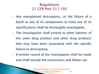 ◦ Any unexplained discrepancy…or the failure of a
batch or any of its components to meet any of its

specifications shall be thoroughly investigated…
◦ The investigation shall extend to other batches of
the same drug product and other drug products

that may have been associated with the specific
failure or discrepancy.
◦ A written record of the investigation shall be made

and shall include the conclusions and follow-up.
Drug Regulations : Online Resource for
Latest Information
12

 