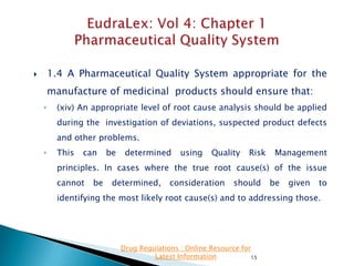 1.4 A Pharmaceutical Quality System appropriate for the



manufacture of medicinal products should ensure that:
◦

(xiv) An appropriate level of root cause analysis should be applied
during the investigation of deviations, suspected product defects
and other problems.

◦

This

can

be

determined

using

Quality

Risk

Management

principles. In cases where the true root cause(s) of the issue
cannot

be

determined,

consideration

should

be

given

to

identifying the most likely root cause(s) and to addressing those.

Drug Regulations : Online Resource for
Latest Information
15

 