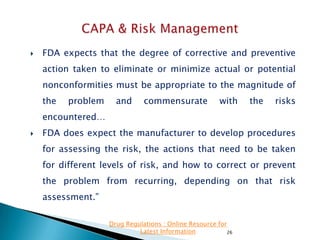 

FDA expects that the degree of corrective and preventive
action taken to eliminate or minimize actual or potential

nonconformities must be appropriate to the magnitude of
the

problem

and

commensurate

with

the

risks

encountered…


FDA does expect the manufacturer to develop procedures
for assessing the risk, the actions that need to be taken
for different levels of risk, and how to correct or prevent
the problem from recurring, depending on that risk

assessment.”
Drug Regulations : Online Resource for
Latest Information
26

 