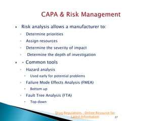 Risk analysis allows a manufacturer to:



◦

Determine priorities

◦

Assign resources

◦

Determine the severity of impact
Determine the depth of investigation

◦

• Common tools



Hazard analysis

◦


Used early for potential problems

Failure Mode Effects Analysis (FMEA)

◦


Bottom up

Fault Tree Analysis (FTA)

◦


Top down
Drug Regulations : Online Resource for
Latest Information
27

 