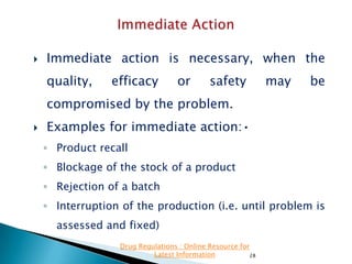 

Immediate action is necessary, when the
quality,

efficacy

or

safety

may

be

compromised by the problem.


Examples for immediate action:•
◦ Product recall
◦ Blockage of the stock of a product
◦ Rejection of a batch
◦ Interruption of the production (i.e. until problem is
assessed and fixed)
Drug Regulations : Online Resource for
Latest Information
28

 