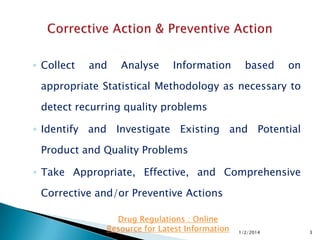 ◦ Collect

and

Analyse

Information

based

on

appropriate Statistical Methodology as necessary to
detect recurring quality problems
◦ Identify and Investigate Existing and Potential
Product and Quality Problems
◦ Take Appropriate, Effective, and Comprehensive

Corrective and/or Preventive Actions
Drug Regulations : Online
Resource for Latest Information

1/2/2014

3

 