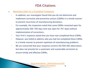 Warning Letter to a Canadian Company



◦

In addition, our investigator found that you do not determine and
implement corrective and preventive actions (CAPAs) in a timely manner
to prevent recurrence of manufacturing deviations.

◦

For example, the inspection noted that some CAPAs remained open for
approximately 500-700 days (one was open for 761 days) without
implementation of corrections.

◦

Your firm’s response stated that you have now completed these CAPAs.

◦

However, you failed to address why you had not completed these CAPAs
in a timely manner to prevent repetition of manufacturing problems.

◦

We are concerned that your response corrects the FDA 483 observation,
but does not provide for a systematic and sustainable correction to
ensure timely and effective CAPAs.

Drug Regulations : Online Resource for
Latest Information
36

 