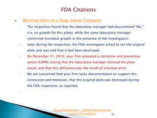 Warning letter to a large Indian Company



◦

The inspection found that the laboratory manager had documented “NIL,”
(i.e. no growth for this plate), while the same laboratory manager
confirmed microbial growth in the presence of the investigators.

◦

Later during the inspection, the FDA investigator asked to see the original
plate and was told that it had been destroyed.

◦

On December 21, 2010, your firm prepared a corrective and preventive
action (CAPA) stating that the laboratory manager misread the plate

count, and that this deficiency was the result of a human error.
◦

We are concerned that your firm lacks documentation to support this
conclusion and moreover, that the original plate was destroyed during
the FDA inspection, as reported.

◦

Drug Regulations : Online Resource for
Latest Information
38

 