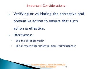 Verifying or validating the corrective and



preventive action to ensure that such
action is effective.
Effectiveness:



◦

Did the solution work?

◦

Did it create other potential non-conformances?

Drug Regulations : Online Resource for
Latest Information
40

 