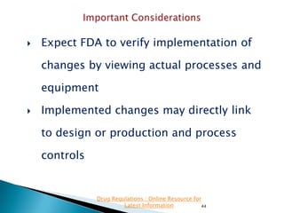 

Expect FDA to verify implementation of
changes by viewing actual processes and
equipment



Implemented changes may directly link
to design or production and process
controls

Drug Regulations : Online Resource for
Latest Information
44

 