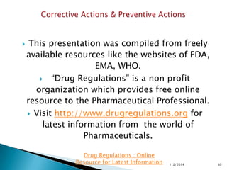 

This presentation was compiled from freely
available resources like the websites of FDA,
EMA, WHO.
 “Drug Regulations” is a non profit
organization which provides free online
resource to the Pharmaceutical Professional.
 Visit https://www.drugregulations.org for
latest information from the world of
Pharmaceuticals.
Drug Regulations : Online
Resource for Latest Information

1/2/2014

50

 