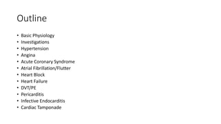 Outline
• Basic Physiology
• Investigations
• Hypertension
• Angina
• Acute Coronary Syndrome
• Atrial Fibrillation/Flutter
• Heart Block
• Heart Failure
• DVT/PE
• Pericarditis
• Infective Endocarditis
• Cardiac Tamponade
 