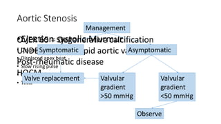 Aortic Stenosis
•Ejection systolic Murmur
• Dyspnoea
• Displaced apex beat
• Slow rising pulse
• Narrow pulse pressure
• Thrill
OVER 65 = Degenerative calcification
UNDER 65 = Bicuspid aortic valve
Post-rheumatic disease
HOCM
Management
Symptomatic Asymptomatic
Valve replacement Valvular
gradient
>50 mmHg
Valvular
gradient
<50 mmHg
Observe
 