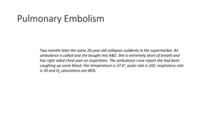 Pulmonary Embolism
Two months later the same 26-year old collapses suddenly in the supermarket. An
ambulance is called and she bought into A&E. She is extremely short of breath and
has right sided chest pain on inspiration. The ambulance crew report she had been
coughing up some blood. Her temperature is 37.4°, pulse rate is 102, respiratory rate
is 34 and O2 saturations are 86%.
 