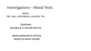 Investigations – Blood Tests
BASICS
FBC, U&Es, LIPID PROFILE, GLUCOSE, TFTs
TROPONIN
RELIABLE 8-12 HOURS POST MI
BRAIN NATRIURETIC PEPTIDE
RAISED IN HEART FAILURE
 