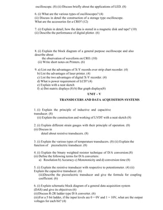 oscilloscope. (8) (ii) Discuss briefly about the applications of LED. (8)
6. (i) What are the various types of oscilloscopes? (4)
(ii) Discuss in detail the construction of a storage type oscilloscope.
What are the accessories for a CRO? (12)
7. (i) Explain in detail, how the data is stored in a magnetic disk and tape? (10)
(ii) Describe the performance of digital plotter. (6)
8. (i) Explain the block diagram of a general purpose oscilloscope and also
describe about
the observation of waveform on CRO. (10)
(ii) Write short notes on Printers. (6)
9. a) List out the advantages of X-Y records over strip chart recorder. (4)
b) List the advantages of laser printer. (4)
c) List the two advantages of digital X-Y recorder. (4)
d) What is power requirement of LCD? (4)
e) Explain with a neat sketch
f) a) Dot matrix displays (8) b) Bar graph displays(8)
UNIT – V
TRANSDUCERS AND DATA ACQUISITION SYSTEMS
1. (i) Explain the principle of inductive and capacitive
transducer. (8)
(ii) Explain the construction and working of LVDT with a neat sketch (8)
2. (i) Explain different strain gauges with their principle of operation. (8)
(ii) Discuss in
detail about resistive transducers. (8)
3. (i) Explain the various types of temperature transducers. (8) (ii) Explain the
function of piezoelectric transducer. (8)
4. (i) Explain the binary weighted resistor technique of D/A conversion.(8)
(ii) Define the following terms for D/A converters:
a) Resolution b) Accuracy c) Monotonicity and d) conversion time (8)
5. (i) Explain the resistive transducer with respective to potentiometer. (4) (ii)
Explain the capacitive transducer. (6)
(iii)Describe the piezoelectric transducer and give the formula for coupling
coefficient. (6)
6. (i) Explain schematic block diagram of a general data acquisition system
(DAS) and give its objectives (6)
(ii)Discuss R-2R ladder type D/A converter. (6)
(iii)For a 5 bit ladder, if the input levels are 0 = 0V and 1 = 10V, what are the output
voltages for each bit? (4)
 