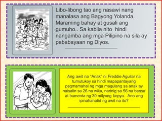 Libo-libong tao ang nasawi nang
manalasa ang Bagyong Yolanda.
Maraming bahay at gusali ang
gumuho.. Sa kabila nito hindi
nangamba ang mga Pilipino na sila ay
pababayaan ng Diyos.
Ang awit na “Anak” ni Freddie Aguilar na
tumutukoy sa hindi mapapantayang
pagmamahal ng mga magulang sa anak ay
naisalin sa 26 na wika, narinig sa 56 na bansa
at bumenta ng 30 milyong kopya. Ano ang
ipinahahatid ng awit na ito?
________________________________
 