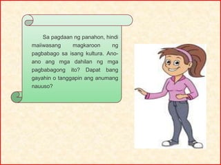 Sa pagdaan ng panahon, hindi
maiiwasang magkaroon ng
pagbabago sa isang kultura. Ano-
ano ang mga dahilan ng mga
pagbabagong ito? Dapat bang
gayahin o tanggapin ang anumang
nauuso?
 