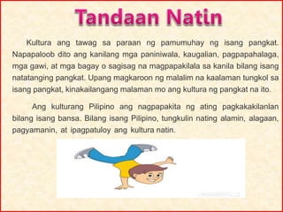 Kultura ang tawag sa paraan ng pamumuhay ng isang pangkat.
Napapaloob dito ang kanilang mga paniniwala, kaugalian, pagpapahalaga,
mga gawi, at mga bagay o sagisag na magpapakilala sa kanila bilang isang
natatanging pangkat. Upang magkaroon ng malalim na kaalaman tungkol sa
isang pangkat, kinakailangang malaman mo ang kultura ng pangkat na ito.
Ang kulturang Pilipino ang nagpapakita ng ating pagkakakilanlan
bilang isang bansa. Bilang isang Pilipino, tungkulin nating alamin, alagaan,
pagyamanin, at ipagpatuloy ang kultura natin.
 