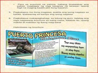 • Para sa susunod na pahina, habang tinatalakay ang
paksa, maglagay ng mga kaugnay na larawan upang
higit na maging kaakit-akit itong basahin.
5. Pagkatapos mo itong magawa, ipakita ang iyong nagawa sa
katabi. Ipaliwanag sa kaniya ang iyong nagawa.
6. Pagkatapos makapagbahagi, sa tulong ng guro, ilalatag ang
mga nagawang brochure sa isang mesa, ilalabas ito, upang
makita at mabasa ng ibang mag-aaral
Halimbawa ng brochure:
 