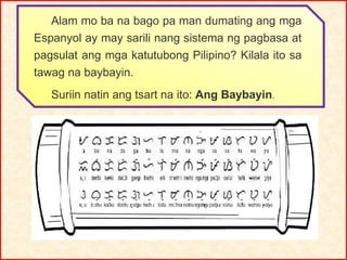 Alam mo ba na bago pa man dumating ang mga
Espanyol ay may sarili nang sistema ng pagbasa at
pagsulat ang mga katutubong Pilipino? Kilala ito sa
tawag na baybayin.
Suriin natin ang tsart na ito: Ang Baybayin.
 