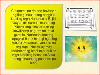 Ginagamit pa rin ang baybayin
ng ilang katutubong pangkat
tulad ng mga Hanunuo at Bujid.
Gayon din naman, maraming
Pilipino ang kinakikitaan ng
kawilihang pag-aralan ito at
gamitin. Nararapat lamang
sapagkat ito ay bahagi ng ating
kultura. Pinatutunayan nito na
ang mga Pilipino ay may
kabihasnang hindi nahuhuli sa
mga katabing bansa sa Asya
noong sinaunang panahon pa
man.
 