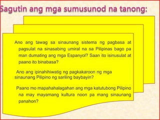 Ano ang tawag sa sinaunang sistema ng pagbasa at
pagsulat na sinasabing umiral na sa Pilipinas bago pa
man dumating ang mga Espanyol? Saan ito isinusulat at
paano ito binabasa?
Ano ang ipinahihiwatig ng pagkakaroon ng mga
sinaunang Pilipino ng sariling baybayin?
Paano mo mapahahalagahan ang mga katutubong Pilipino
na may mayamang kultura noon pa mang sinaunang
panahon?
 