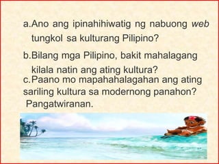 a.Ano ang ipinahihiwatig ng nabuong web
tungkol sa kulturang Pilipino?
b.Bilang mga Pilipino, bakit mahalagang
kilala natin ang ating kultura?
c.Paano mo mapahahalagahan ang ating
sariling kultura sa modernong panahon?
Pangatwiranan.
 