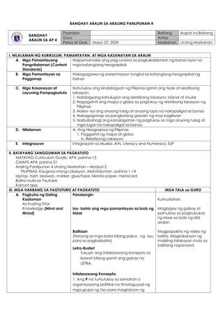 BANGHAY ARALIN SA ARALING PANLIPUNAN 4
BANGHAY
ARALIN SA AP 4
Paaralan Baitang Ikapat na Baitang
Guro Antas
Petsa at Oras Mayo 23, 2024 Markahan Unang Markahan
I. NILALAMAN NG KURIKULUM, PAMANTAYAN, AT MGA KASANAYAN SA ARALIN
A. Mga Pamantayang
Pangnilalaman (Content
Standards)
Naipamamalas ang pag-unawa sa pagkakakilanlan ng bansa ayon sa
mga katangiang heograpikal
B. Mga Pamantayan sa
Pagganap
Nakagagawa ng presentasyon tungkol sa katangiang heograpikal ng
bansa
C. Mga Kasanayan at
Layuning Pampagkatuto
Natutukoy ang kinalalagyan ng Pilipinas gamit ang tiyak at relatibong
lokasyon.
1. Nabibigyang kahulugan ang relatibong lokasyon; bisinal at insular
2. Nagagamit ang mapa o globo sa pagtukoy ng relatibong lokasyon ng
Pilipinas
3. Naiisa- isa ang anyong tubig at anyong lupa na nakapaligid sa bansa
4. Nakagaganap sa pangkatang gawain ng may kagiliwan
5. Naibabahagi ang kahalagahan ng pagtukoy sa mga anyong tubig at
mga lugar na nakapaligid sa bansa.
D. Nilalaman A. Ang Heograpiya ng Pilipinas
1. Paggamit ng mapa at globo
b. Relatibong Lokasyon
E. Integrasyon Integrasyon sa Musika, Arts, Literacy and Numeracy, EsP
II. BATAYANG SANGGUNIAN SA PAGKATUTO
MATATAG Curriculum Guide, AP4, pahina 13
CMAPS AP4, pahina 21
Araling Panlipunan 4 Unang Markahan – Modyul 2
PILIPINAS: Kaugnay mong Lokasyon, Matatalunton, pahina 1-14
laptop, tsart, larawan, marker, glue/tape, Manila paper, metacard
Balita mula sa Youtube
Kahoot app
III. MGA HAKBANG SA PAGTUTURO AT PAGKATUTO MGA TALA sa GURO
A. Pagkuha ng Dating
Kaalaman
Activating Prior
Knowledge (Mind and
Mood)
Panalangin
Isa- isahin ang mga pamantayan sa loob ng
klase
Balitaan
(Itanong sa mga bata bilang pokus ng isyu
para sa pagbabalita)
Letra-Buster!
Tukuyin ang inilalarawang konsepto sa
bawat bilang gamit ang gabay na
LETRA.
Inilalarawang Konsepto:
1. Ang P na tumutukoy sa samahan o
organisasyong politikal na itinataguyod ng
mga grupo ng tao para magkaroon ng
Kumustahan.
Magbigay ng gabay at
patnubay sa pagbubukas
ng klase sa loob ng silid
aralan.
Magpapakita ng video ng
balita. Magkakaroon ng
maikling talakayan mula sa
balitang napanood.
 
