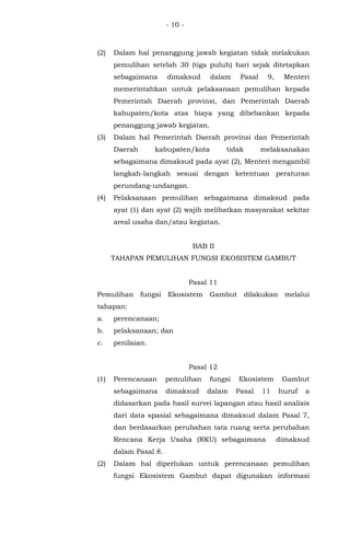 - 10 -
(2) Dalam hal penanggung jawab kegiatan tidak melakukan
pemulihan setelah 30 (tiga puluh) hari sejak ditetapkan
sebagaimana dimaksud dalam Pasal 9, Menteri
memerintahkan untuk pelaksanaan pemulihan kepada
Pemerintah Daerah provinsi, dan Pemerintah Daerah
kabupaten/kota atas biaya yang dibebankan kepada
penanggung jawab kegiatan.
(3) Dalam hal Pemerintah Daerah provinsi dan Pemerintah
Daerah kabupaten/kota tidak melaksanakan
sebagaimana dimaksud pada ayat (2), Menteri mengambil
langkah-langkah sesuai dengan ketentuan peraturan
perundang-undangan.
(4) Pelaksanaan pemulihan sebagaimana dimaksud pada
ayat (1) dan ayat (2) wajib melibatkan masyarakat sekitar
areal usaha dan/atau kegiatan.
BAB II
TAHAPAN PEMULIHAN FUNGSI EKOSISTEM GAMBUT
Pasal 11
Pemulihan fungsi Ekosistem Gambut dilakukan melalui
tahapan:
a. perencanaan;
b. pelaksanaan; dan
c. penilaian.
Pasal 12
(1) Perencanaan pemulihan fungsi Ekosistem Gambut
sebagaimana dimaksud dalam Pasal 11 huruf a
didasarkan pada hasil survei lapangan atau hasil analisis
dari data spasial sebagaimana dimaksud dalam Pasal 7,
dan berdasarkan perubahan tata ruang serta perubahan
Rencana Kerja Usaha (RKU) sebagaimana dimaksud
dalam Pasal 8.
(2) Dalam hal diperlukan untuk perencanaan pemulihan
fungsi Ekosistem Gambut dapat digunakan informasi
 