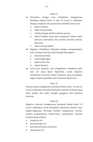 - 12 -
Pasal 14
(1) Pemulihan dengan cara rehabilitasi sebagaimana
dimaksud dalam Pasal 13 ayat (1) huruf a, dilakukan
dengan revegetasi atau penanaman kembali pada areal:
a. bekas terbakar;
b. bekas tebang habis,
c. terbuka dengan kondisi vegetasi jarang;
d. bekas terbakar yang telah mengalami suksesi alami
(menurut kebutuhan dan setelah penilaian teknis);
dan/atau
e. bekas tebang selektif.
(2) Kegiatan rehabilitasi dilakukan dengan mengutamakan
jenis tanaman asli dan telah mempertimbangkan:
a. kesesuaian lahan;
b. aspek lingkungan;
c. aspek sosial; dan
d. aspek ekonomi.
(3) Jenis-jenis tanaman asli sebagaimana dimaksud pada
ayat (2) yang dapat digunakan untuk kegiatan
rehabilitasi tercantum dalam Lampiran yang merupakan
bagian tidak terpisahkan dari Peraturan Menteri ini.
Pasal 15
Suksesi alami sebagaimana dimaksud dalam Pasal 13 ayat (1)
huruf b dilakukan terhadap Ekosistem Gambut berkanal yang
telah disekat dan tidak terdapat gangguan dari aktivitas
manusia.
Pasal 16
Kegiatan restorasi sebagaimana dimaksud dalam Pasal 13
huruf c dilakukan untuk menjadikan Ekosistem Gambut atau
bagian-bagiannya berfungsi kembali sebagaimana semula,
melalui pembangunan infrastruktur pembasahan kembali
Gambut yang meliputi:
a. bangunan air;
b. penampungan air;
c. penimbunan kanal; dan/atau
d. pemompaan air.
 