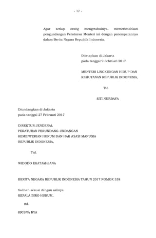 - 17 -
Agar setiap orang mengetahuinya, memerintahkan
pengundangan Peraturan Menteri ini dengan penempatannya
dalam Berita Negara Republik Indonesia.
Ditetapkan di Jakarta
pada tanggal 9 Februari 2017 .......
Juni 2016
MENTERI LINGKUNGAN HIDUP DAN
KEHUTANAN REPUBLIK INDONESIA,
Ttd.
SITI NURBAYA
Diundangkan di Jakarta
pada tanggal 27 Februari 2017
DIREKTUR JENDERAL
PERATURAN PERUNDANG-UNDANGAN
KEMENTERIAN HUKUM DAN HAK ASASI MANUSIA
REPUBLIK INDONESIA,
Ttd.
WIDODO EKATJAHJANA
BERITA NEGARA REPUBLIK INDONESIA TAHUN 2017 NOMOR 338
Salinan sesuai dengan aslinya
KEPALA BIRO HUKUM,
ttd.
KRISNA RYA
 