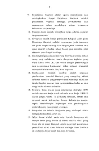 - 5 -
9. Rehabilitasi Vegetasi adalah upaya memulihkan dan
meningkatkan fungsi Ekosistem Gambut melalui
penanaman vegetasi sehingga produktivitas dan
peranannya dalam mendukung sistem penyangga
kehidupan tetap terjaga.
10. Suksesi Alami adalah pemulihan tanpa adanya campur
tangan manusia.
11. Revegetasi adalah upaya pemulihan tutupan lahan pada
Ekosistem Gambut melalui penanaman jenis tanaman
asli pada fungsi lindung atau dengan jenis tanaman lain
yang adaptif terhadap lahan basah dan memiliki nilai
ekonomi pada fungsi budidaya.
12. Izin Lingkungan adalah izin yang diberikan kepada setiap
orang yang melakukan usaha dan/atau kegiatan yang
wajib Amdal atau UKL-UPL dalam rangka perlindungan
dan pengelolaan lingkungan hidup sebagai prasyarat
memperoleh izin usaha dan/atau kegiatan.
13. Pembasahan Kembali Gambut adalah kegiatan
pembasahan material Gambut yang mengering akibat
aktivitas manusia yang menyebabkan turunnya muka air
tanah Gambut dengan cara meningkatkan kadar air dan
tinggi muka air tanah Gambut.
14. Rencana Kerja Usaha yang selanjutnya disingkat RKU
adalah rencana kerja untuk seluruh areal kerja IUPHHK
untuk jangka waktu 10 (sepuluh) tahunan, antara lain
memuat aspek kelestarian hutan, kelestarian usaha,
aspek keseimbangan lingkungan dan pembangunan
sosial ekonomi masyarakat setempat.
15. Bangunan Air adalah bangunan yang berfungsi untuk
mengendalikan laju aliran air.
16. Sekat Kanal adalah salah satu bentuk bangunan air
berupa sekat yang dibuat di dalam sebuah kanal yang
telah ada di lahan Gambut untuk mencegah penurunan
permukaan air di lahan Gambut sehingga lahan Gambut
di sekitarnya tetap basah dan sulit terbakar.
 