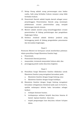 - 6 -
17. Setiap Orang adalah orang perseorangan atau badan
usaha, baik yang berbadan hukum maupun yang tidak
berbadan hukum.
18. Pemerintah Daerah adalah kepala daerah sebagai unsur
penyelenggara Pemerintahan Daerah yang memimpin
pelaksanaan urusan pemerintahan yang menjadi
kewenangan daerah otonom.
19. Menteri adalah menteri yang menyelenggarakan urusan
pemerintahan di bidang perlindungan dan pengelolaan
lingkungan hidup.
20. Direktur Jenderal adalah direktur jenderal yang
bertanggung jawab di bidang pengendalian pencemaran
dan kerusakan lingkungan.
Pasal 2
Peraturan Menteri ini bertujuan untuk memberikan pedoman
teknis pemulihan fungsi Ekosistem Gambut bagi:
a. Pemerintah;
b. Pemerintah Daerah/provinsi;
c. masyarakat, termasuk masyarakat hukum adat; dan
d. penanggung jawab usaha dan/atau kegiatan.
Pasal 3
(1) Pemulihan fungsi Ekosistem Gambut dilakukan untuk
Ekosistem Gambut yang mengalami kerusakan pada:
a. Ekosistem Gambut dengan fungsi lindung; atau
b. Ekosistem Gambut dengan fungsi budidaya.
(2) Ekosistem Gambut dengan fungsi lindung mengalami
kerusakan sebagaimana dimaksud pada ayat (1) huruf a,
apabila melampaui kriteria baku kerusakan sebagai
berikut:
a. terdapat drainase buatan;
b. tereksposnya sedimen berpirit dan/atau kwarsa di
bawah lapisan Gambut; dan/atau
c. terjadi pengurangan luas dan/atau volume tutupan
lahan.
 