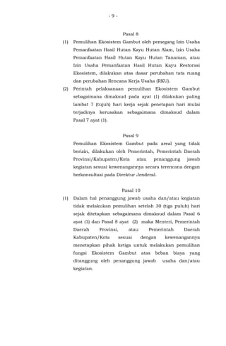 - 9 -
Pasal 8
(1) Pemulihan Ekosistem Gambut oleh pemegang Izin Usaha
Pemanfaatan Hasil Hutan Kayu Hutan Alam, Izin Usaha
Pemanfaatan Hasil Hutan Kayu Hutan Tanaman, atau
Izin Usaha Pemanfaatan Hasil Hutan Kayu Restorasi
Ekosistem, dilakukan atas dasar perubahan tata ruang
dan perubahan Rencana Kerja Usaha (RKU).
(2) Perintah pelaksanaan pemulihan Ekosistem Gambut
sebagaimana dimaksud pada ayat (1) dilakukan paling
lambat 7 (tujuh) hari kerja sejak penetapan hari mulai
terjadinya kerusakan sebagaimana dimaksud dalam
Pasal 7 ayat (1).
Pasal 9
Pemulihan Ekosistem Gambut pada areal yang tidak
berizin, dilakukan oleh Pemerintah, Pemerintah Daerah
Provinsi/Kabupaten/Kota atau penanggung jawab
kegiatan sesuai kewenangannya secara terencana dengan
berkonsultasi pada Direktur Jenderal.
Pasal 10
(1) Dalam hal penanggung jawab usaha dan/atau kegiatan
tidak melakukan pemulihan setelah 30 (tiga puluh) hari
sejak ditetapkan sebagaimana dimaksud dalam Pasal 6
ayat (1) dan Pasal 8 ayat (2) maka Menteri, Pemerintah
Daerah Provinsi, atau Pemerintah Daerah
Kabupaten/Kota sesuai dengan kewenangannya
menetapkan pihak ketiga untuk melakukan pemulihan
fungsi Ekosistem Gambut atas beban biaya yang
ditanggung oleh penanggung jawab usaha dan/atau
kegiatan.
 