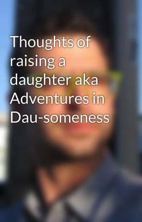 Thoughts of raising a daughter aka Adventures in Dau-someness by AronIsHere