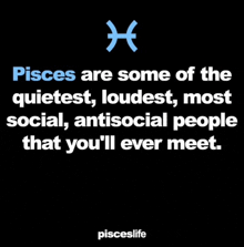 pisces are some of the quietest , loudest , most social , antisocial people that you 'll ever meet