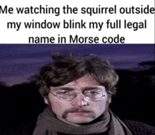 a man with glasses and a mustache is watching the squirrel outside his window blink his full legal name in morse code .